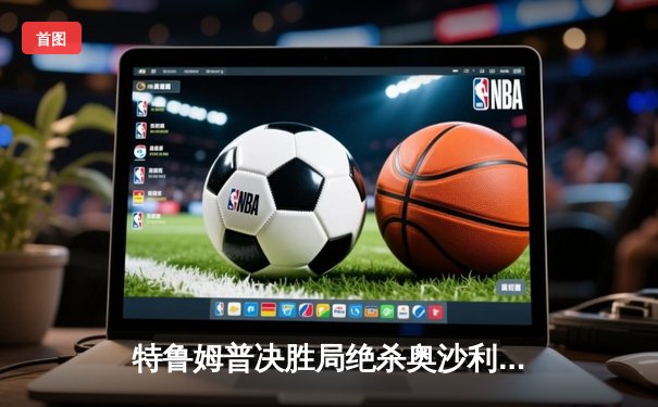 特鲁姆普决胜局绝杀奥沙利文，大师赛上演经典逆转