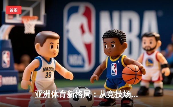 亚洲体育新格局：从竞技场到国际话语权的全面崛起